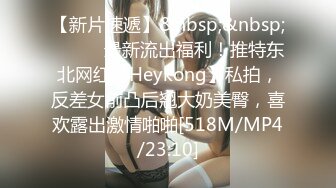 【新片速遞】&nbsp;&nbsp;⚫️⚫️最新流出福利！推特东北网红【Heykong】私拍，反差女前凸后翘大奶美臀，喜欢露出激情啪啪[518M/MP4/23:10]