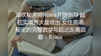 潮吹秘术师Roxie开腿指导 超狂实境秀大量喷出 女性高潮秘密的完整教学与超近距离观察 - Roxie