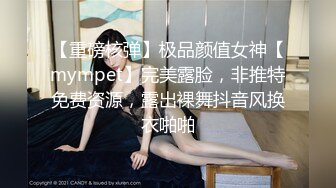 【重磅核弹】极品颜值女神【mympet】完美露脸，非推特免费资源，露出裸舞抖音风换衣啪啪